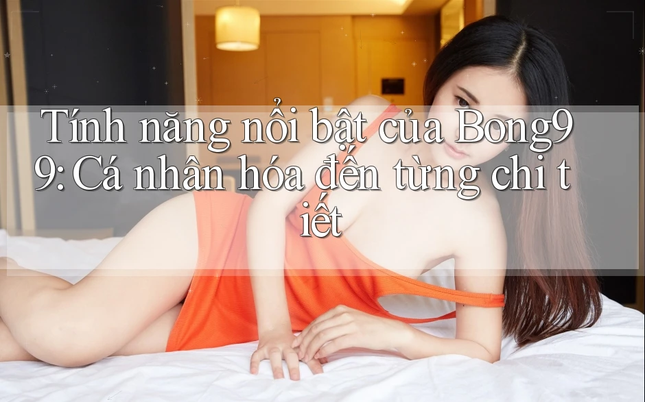 Tính năng nổi bật của Bong99: Cá nhân hóa đến từng chi tiết