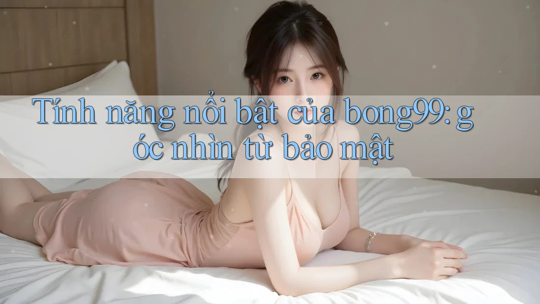 Tính năng nổi bật của bong99: góc nhìn từ bảo mật