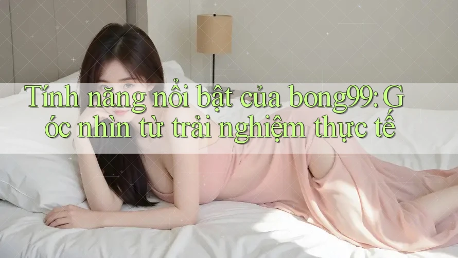 Tính năng nổi bật của bong99: Góc nhìn từ trải nghiệm thực tế Tính năng nổi bật của bong99: Góc nhìn từ trải nghiệm thực tế