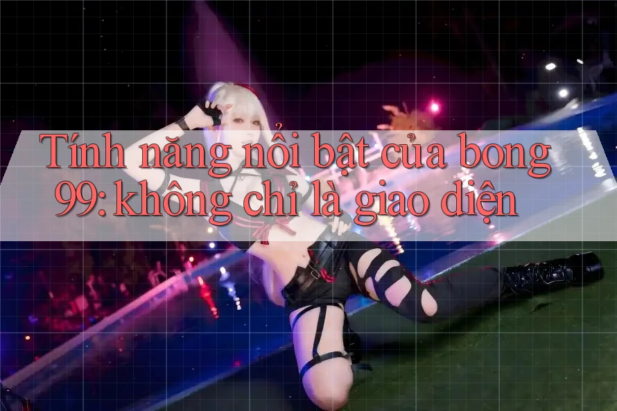 Tính năng nổi bật của bong99: không chỉ là giao diện