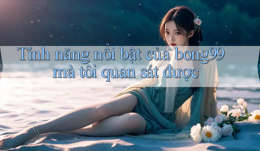 Tính năng nổi bật của bong99 mà tôi quan sát được