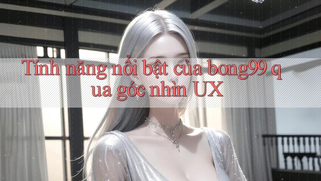 Tính năng nổi bật của bong99 qua góc nhìn UX