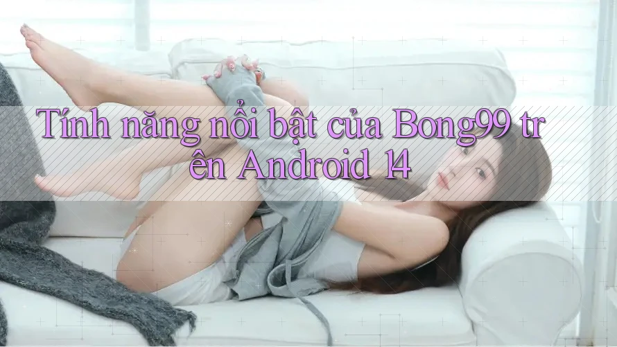 Tính năng nổi bật của bong99 trên Android 14