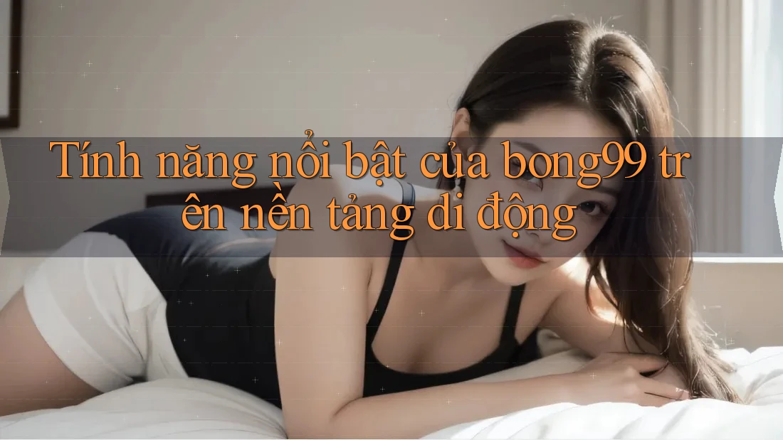 Tính năng nổi bật của bong99 trên nền tảng di động