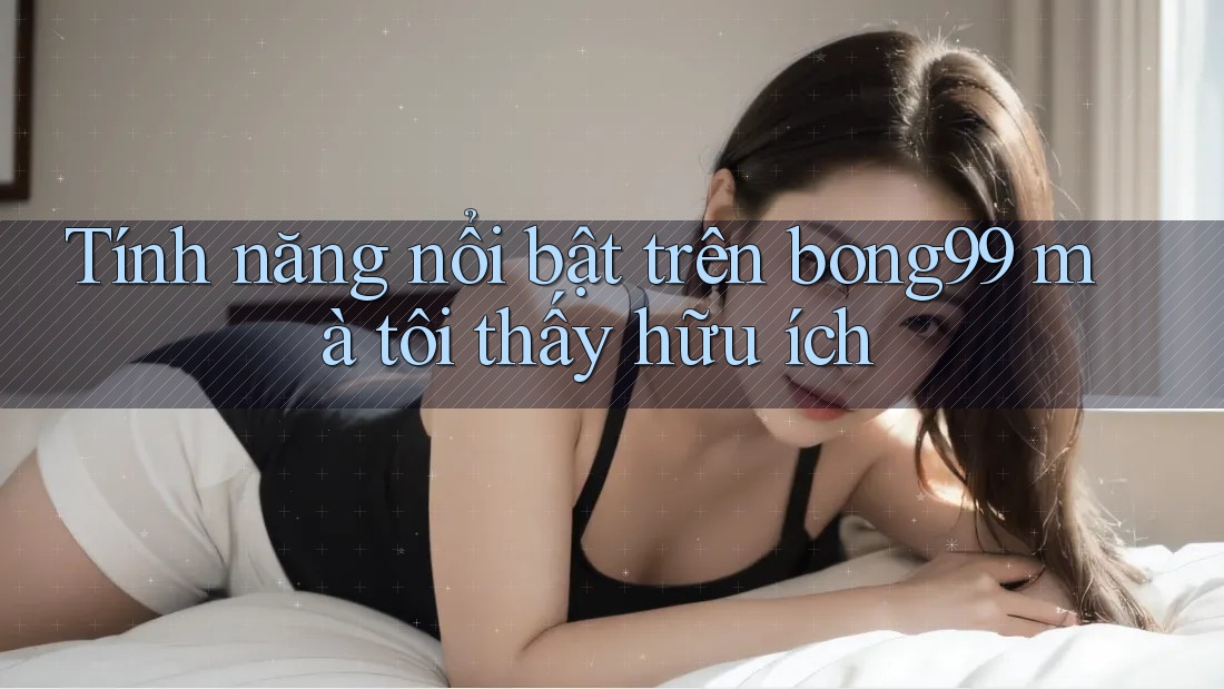 Tính năng nổi bật trên bong99 mà tôi thấy hữu ích