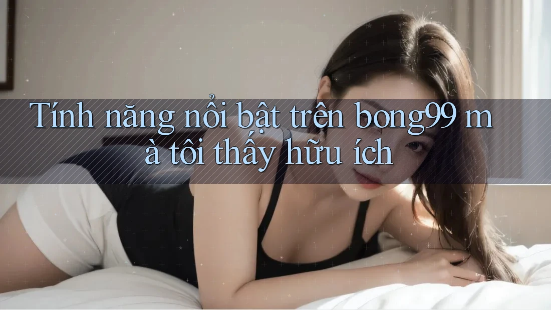 Tính năng nổi bật trên bong99 mà tôi thấy hữu ích