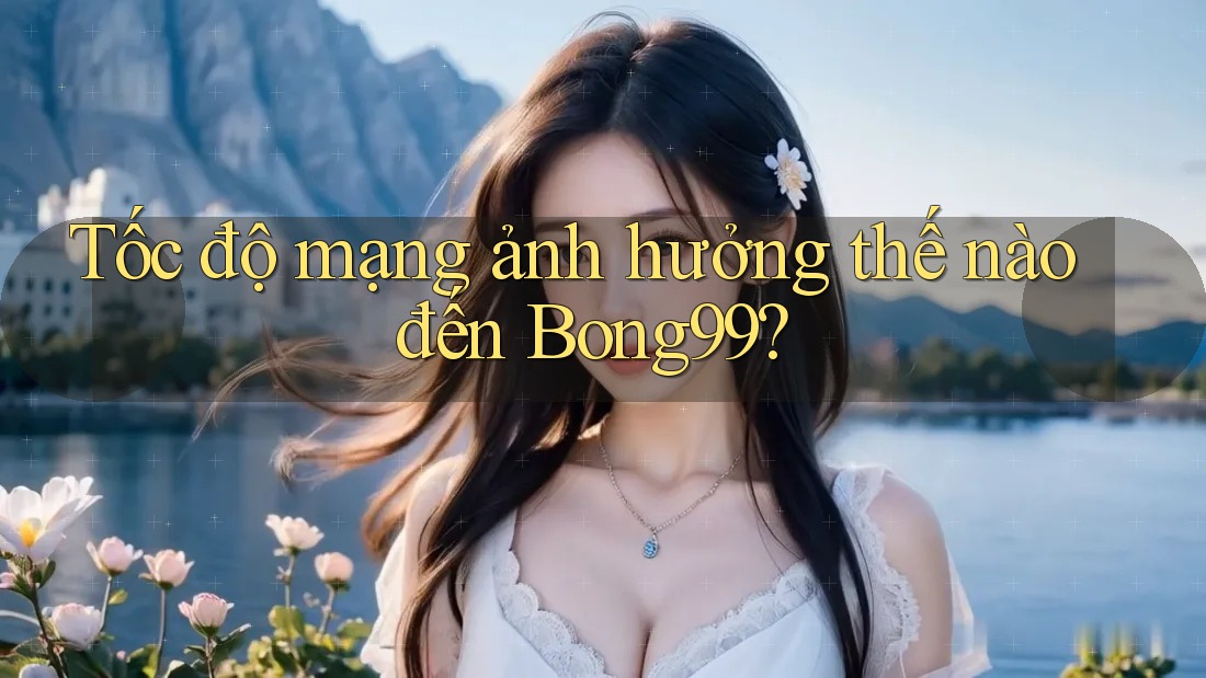 Tốc độ mạng ảnh hưởng thế nào đến Bong99?