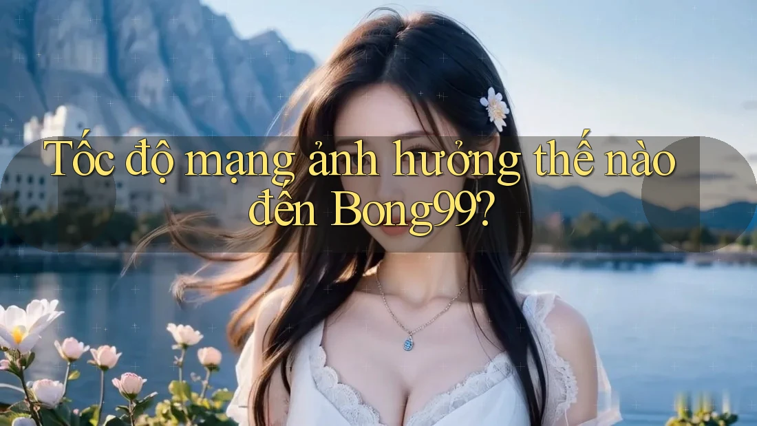 Tốc độ mạng ảnh hưởng thế nào đến Bong99?