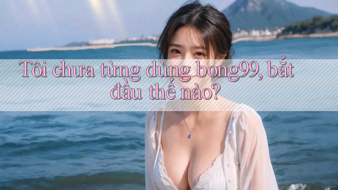 Tôi chưa từng dùng bong99, bắt đầu thế nào?