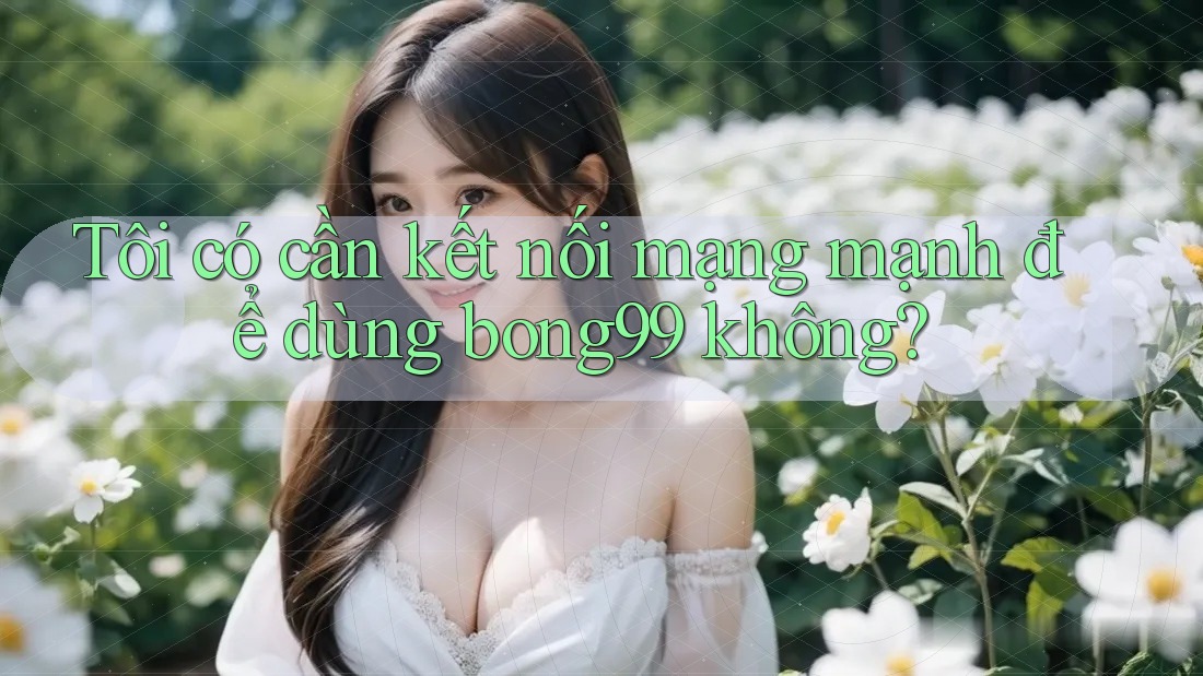 Tôi có cần kết nối mạng mạnh để dùng bong99 không?