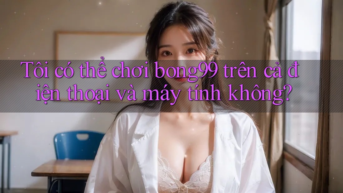 Tôi có thể chơi bong99 trên cả điện thoại và máy tính không?