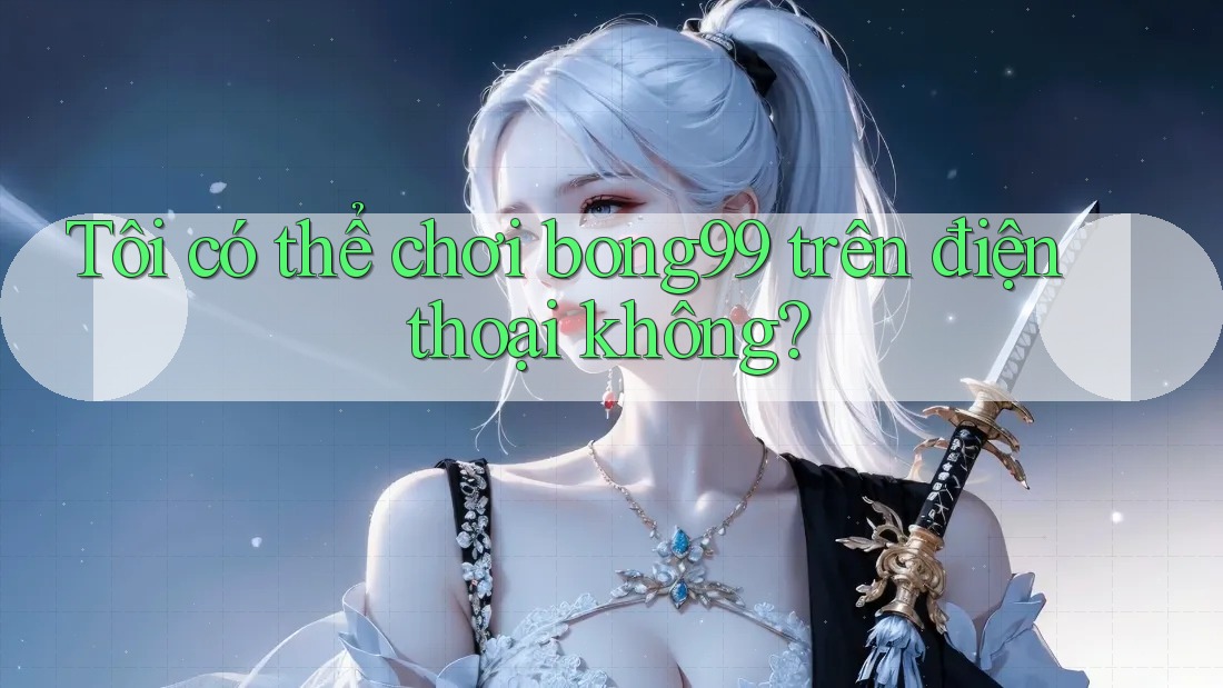 Tôi có thể chơi bong99 trên điện thoại không?
