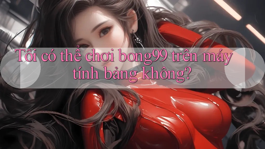 Tôi có thể chơi bong99 trên máy tính bảng không?