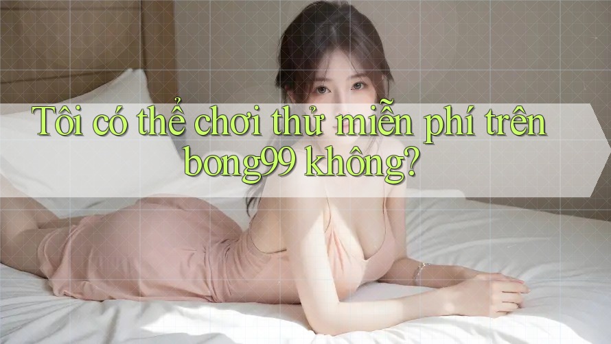 Tôi có thể chơi thử miễn phí trên bong99 không?