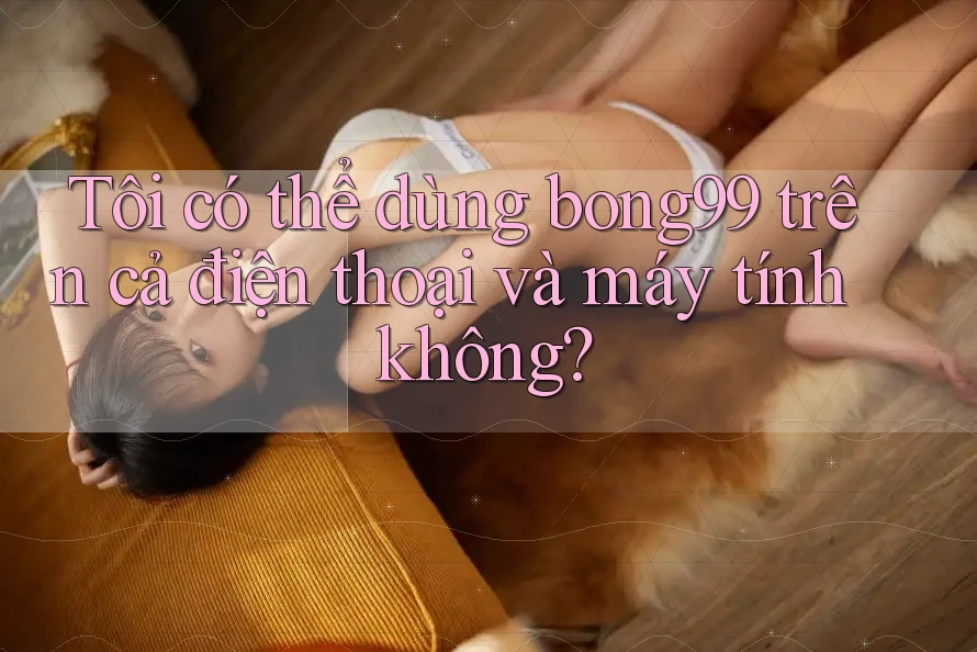 Tôi có thể dùng bong99 trên cả điện thoại và máy tính không?