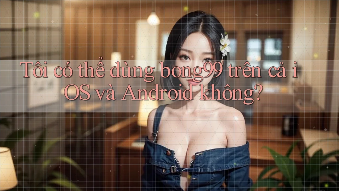 Tôi có thể dùng bong99 trên cả iOS và Android không?