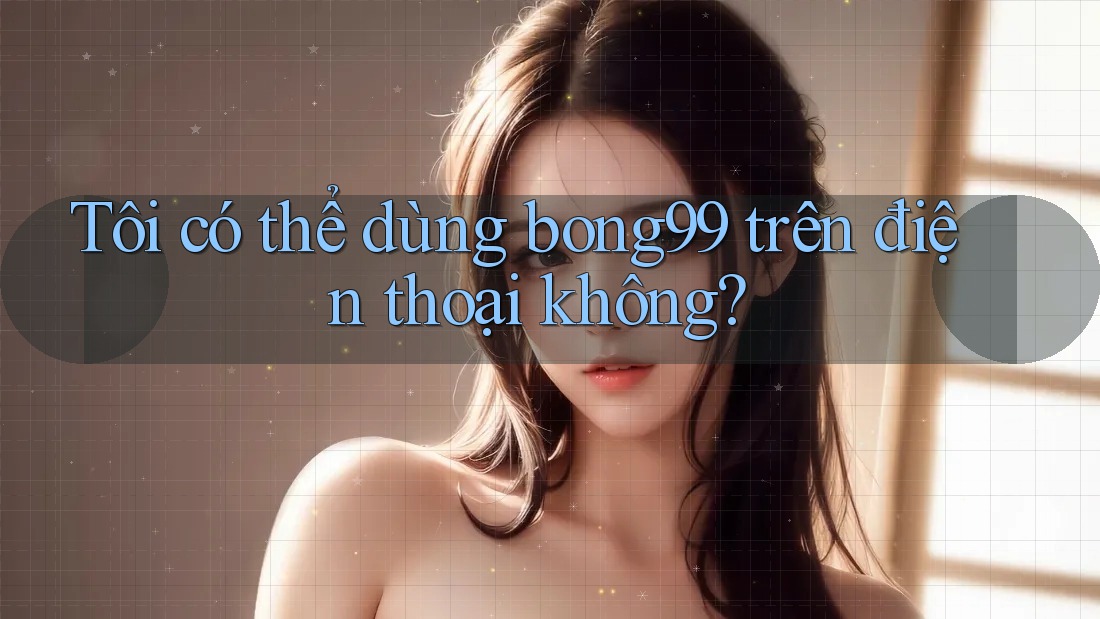 Tôi có thể dùng bong99 trên điện thoại không?