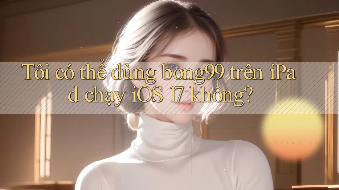 Tôi có thể dùng bong99 trên iPad chạy iOS 17 không?