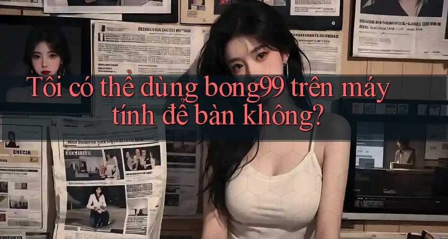 Tôi có thể dùng bong99 trên máy tính để bàn không? Tôi có thể dùng bong99 trên máy tính để bàn không?