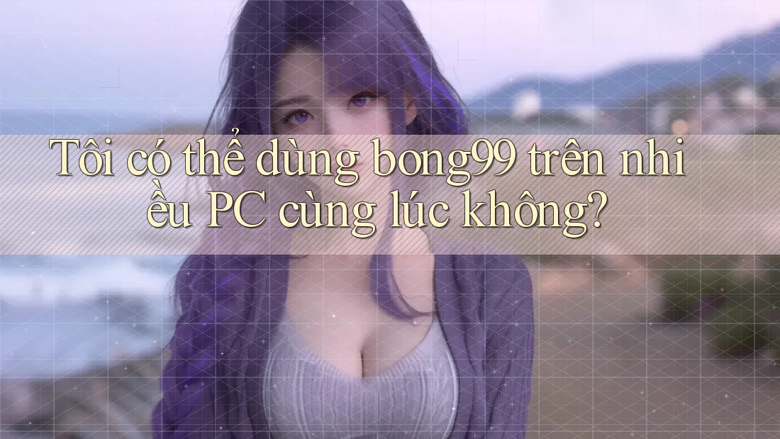Tôi có thể dùng bong99 trên nhiều PC cùng lúc không?