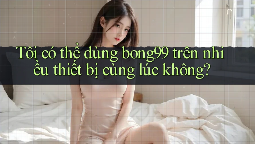 Tôi có thể dùng bong99 trên nhiều thiết bị cùng lúc không?