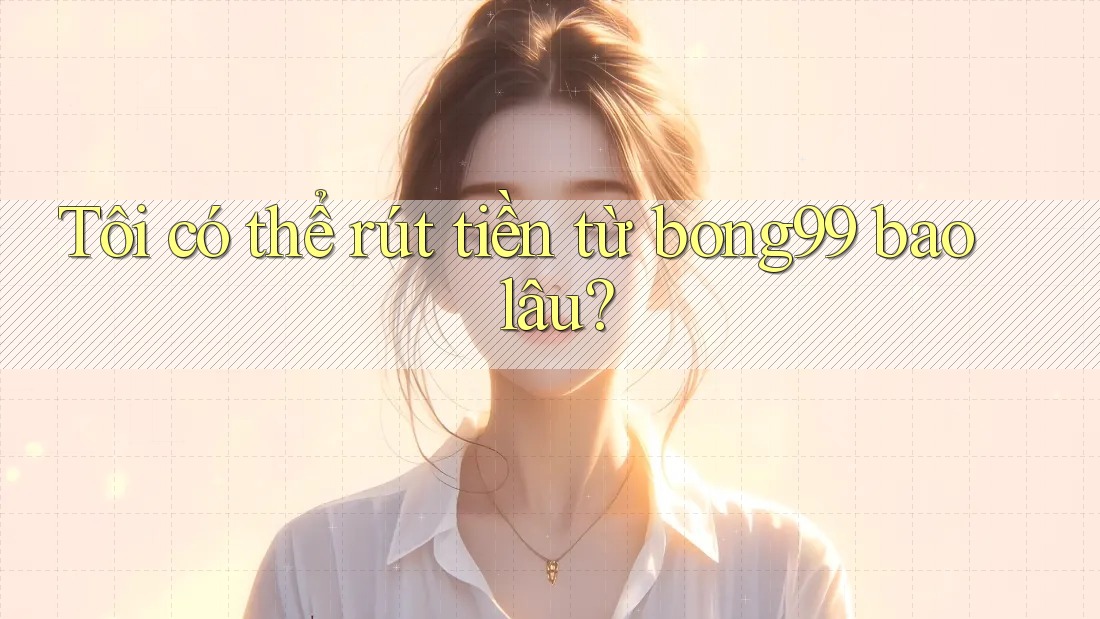 Tôi có thể rút tiền từ bong99 bao lâu?