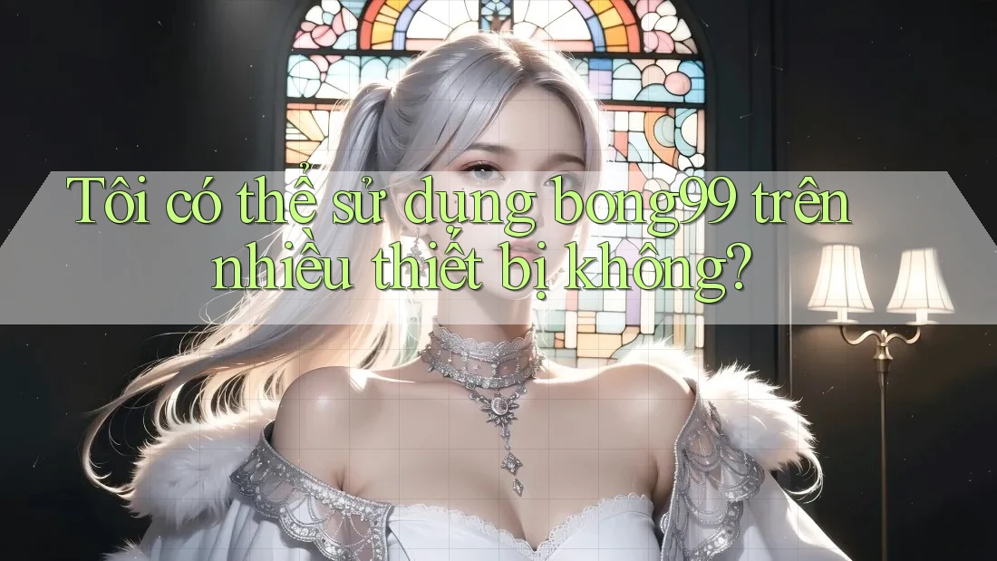 Tôi có thể sử dụng bong99 trên nhiều thiết bị không?