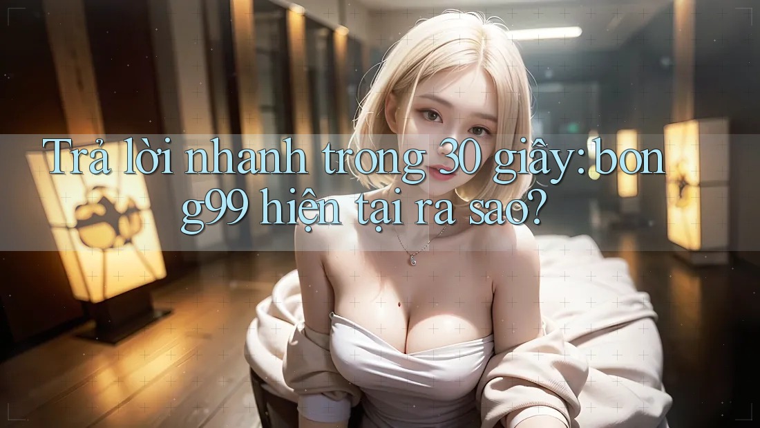 Trả lời nhanh trong 30 giây: bong99 hiện tại ra sao?