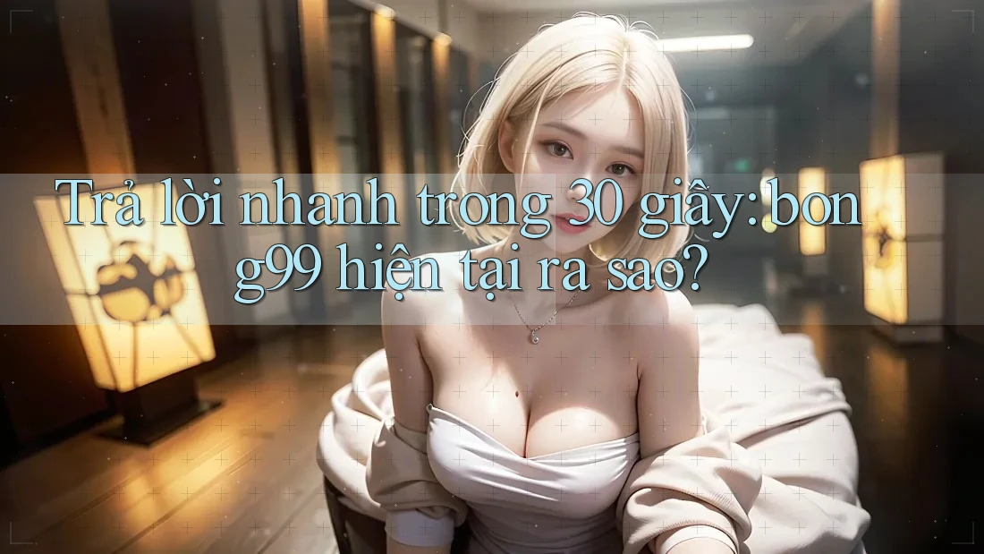 Trả lời nhanh trong 30 giây: bong99 hiện tại ra sao? Trả lời nhanh trong 30 giây: bong99 hiện tại ra sao?
