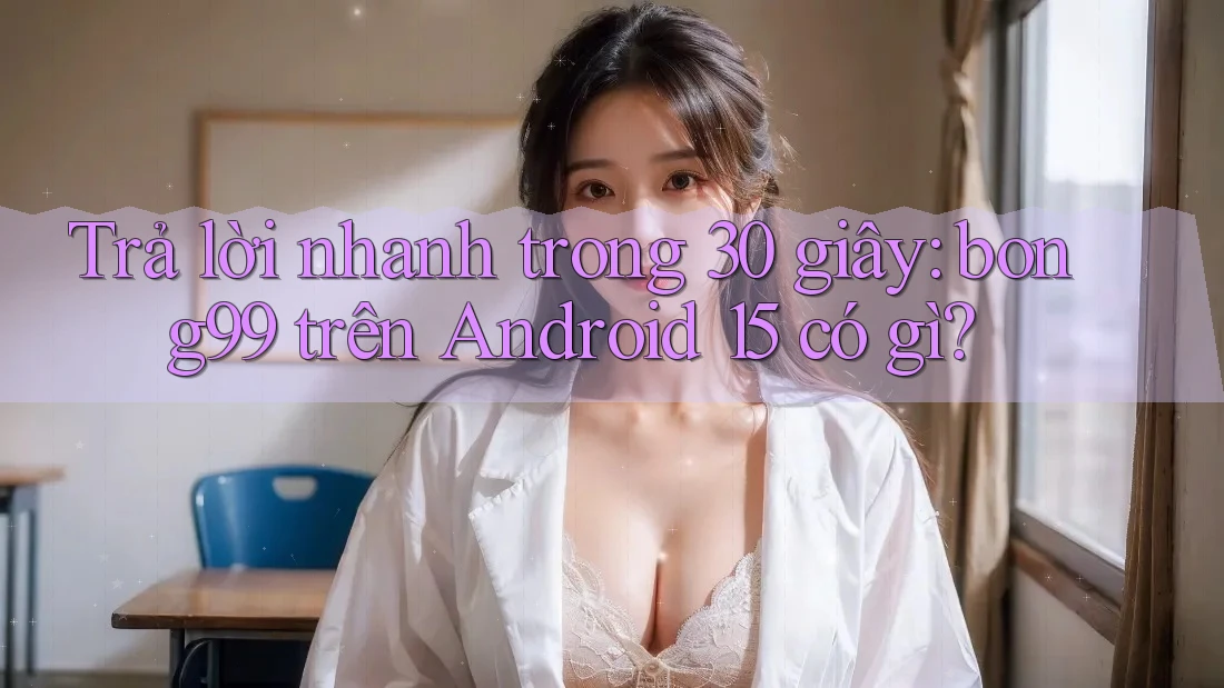Trả lời nhanh trong 30 giây: bong99 trên Android 15 có gì?