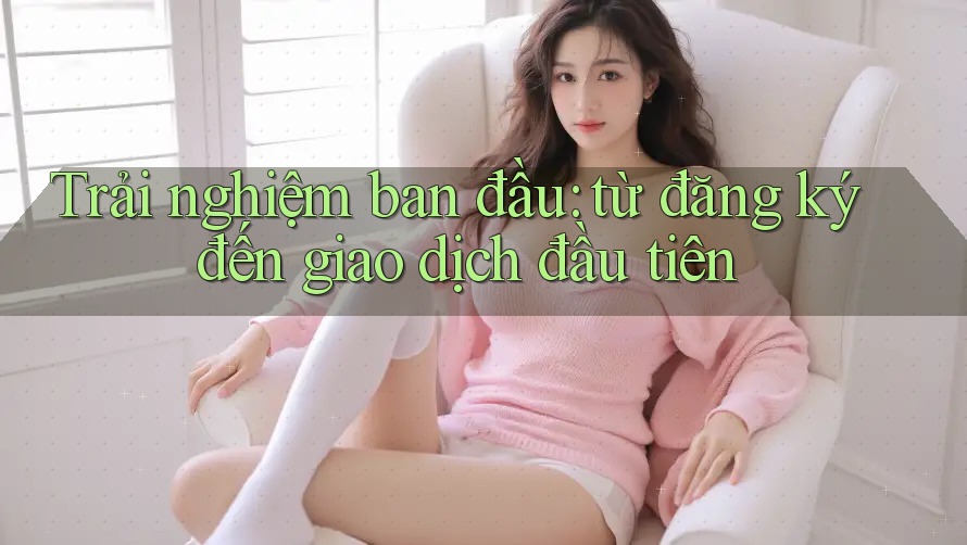 Trải nghiệm ban đầu: từ đăng ký đến giao dịch đầu tiên