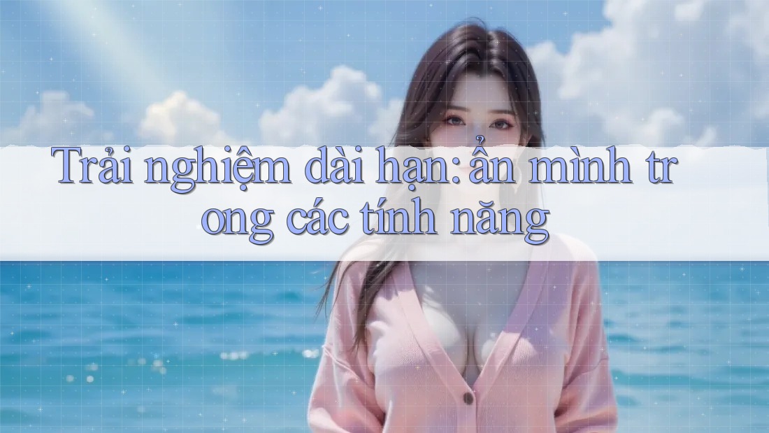 Trải nghiệm dài hạn: ẩn mình trong các tính năng