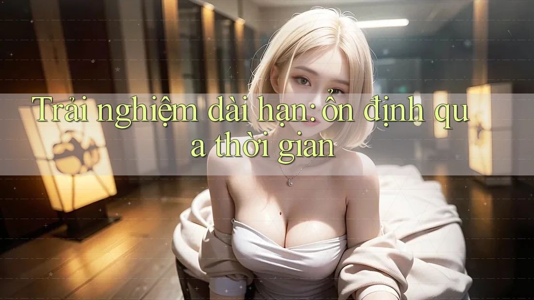 Trải nghiệm dài hạn – Ổn định qua thời gian
