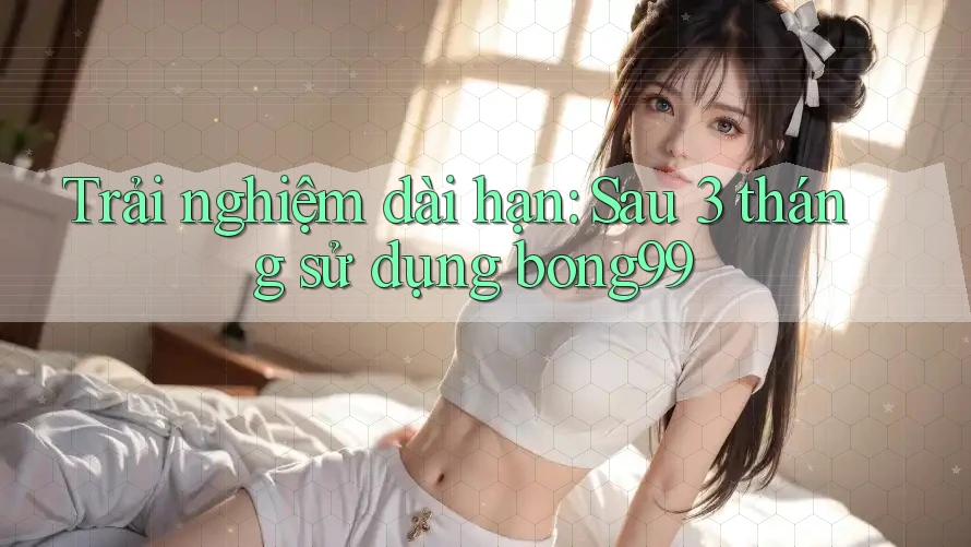 Trải nghiệm dài hạn: Sau 3 tháng sử dụng bong99