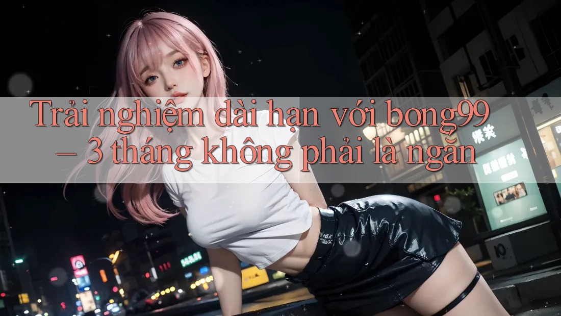 Trải nghiệm dài hạn với bong99 – 3 tháng không phải là ngắn
