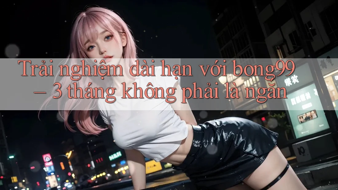Trải nghiệm dài hạn với bong99 – 3 tháng không phải là ngắn