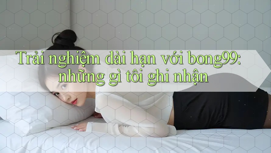 Trải nghiệm dài hạn với bong99: những gì tôi ghi nhận