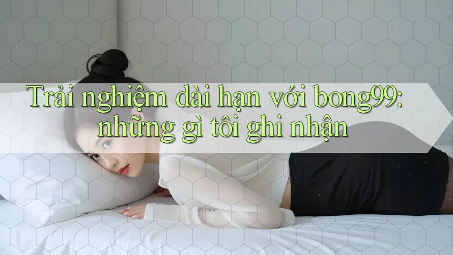 Trải nghiệm dài hạn với bong99: những gì tôi ghi nhận