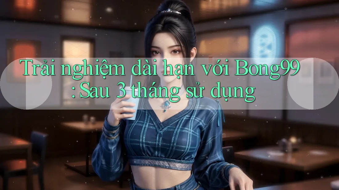 Trải nghiệm dài hạn với Bong99: Sau 3 tháng sử dụng