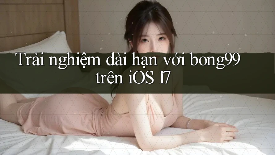 Trải nghiệm dài hạn với bong99 trên iOS 17