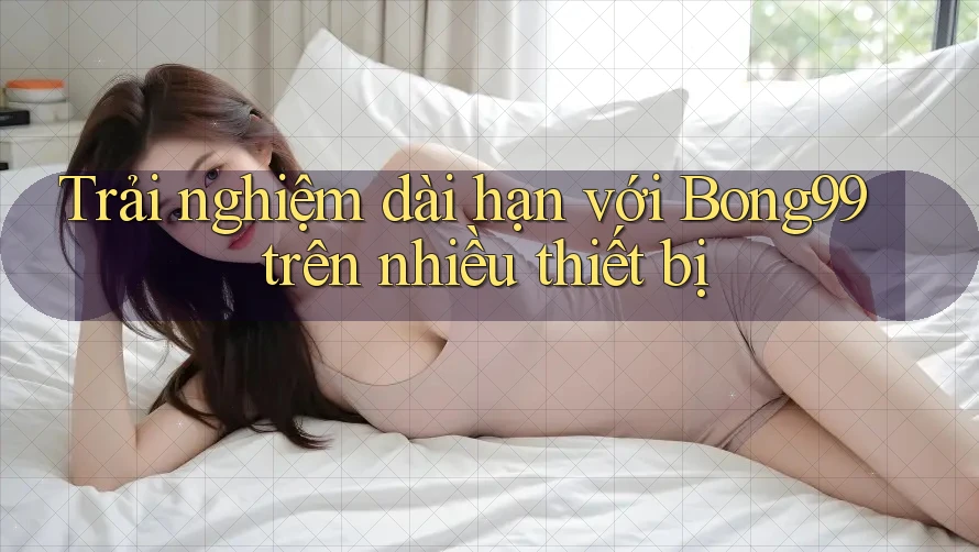 Trải nghiệm dài hạn với Bong99 trên nhiều thiết bị