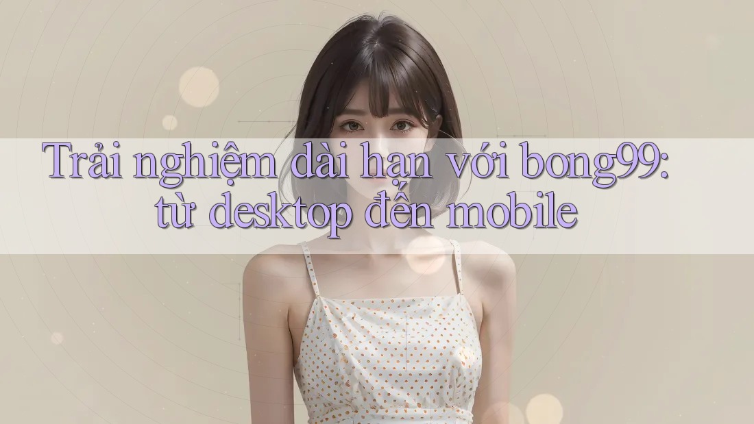 Trải nghiệm dài hạn với bong99: từ desktop đến mobile