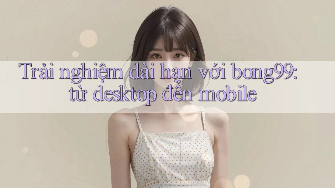 Trải nghiệm dài hạn với bong99: từ desktop đến mobile