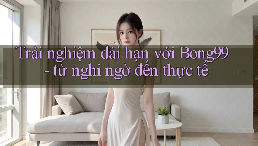 Trải nghiệm dài hạn với Bong99 - từ nghi ngờ đến thực tế