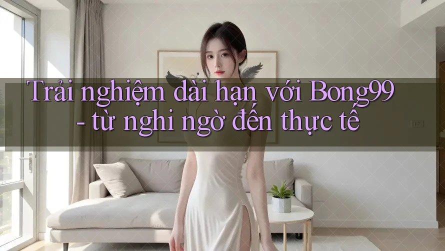 Trải nghiệm dài hạn với Bong99 - từ nghi ngờ đến thực tế Trải nghiệm dài hạn với Bong99 - từ nghi ngờ đến thực tế