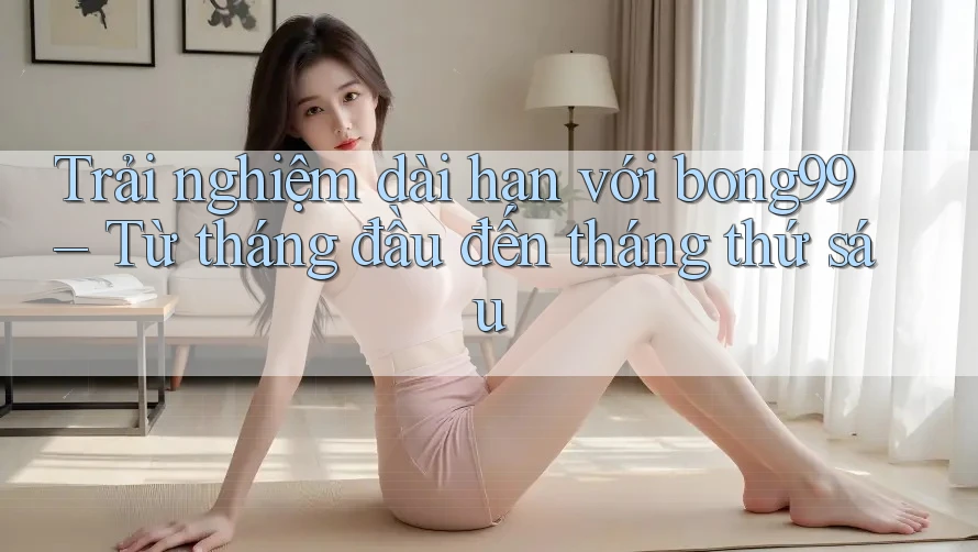 Trải nghiệm dài hạn với bong99 – Từ tháng đầu đến tháng thứ sáu