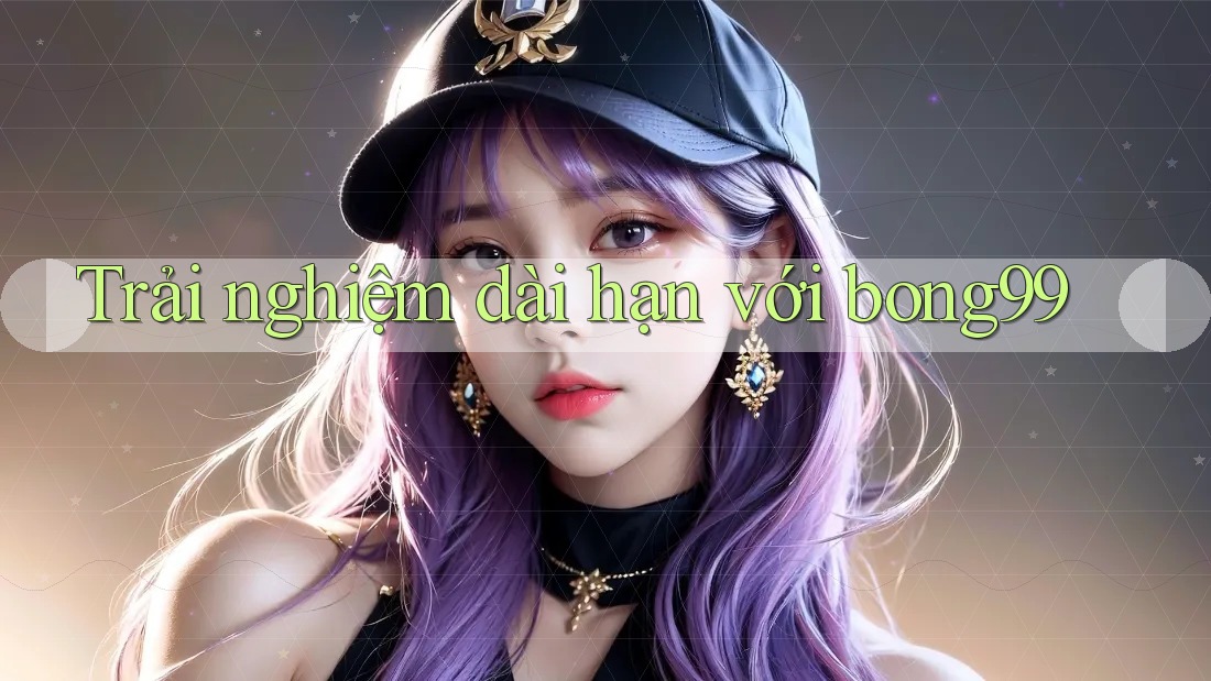 Trải nghiệm dài hạn với bong99
