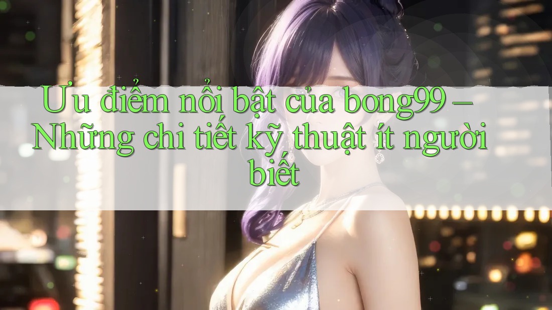 Ưu điểm nổi bật của bong99 – Những chi tiết kỹ thuật ít người biết