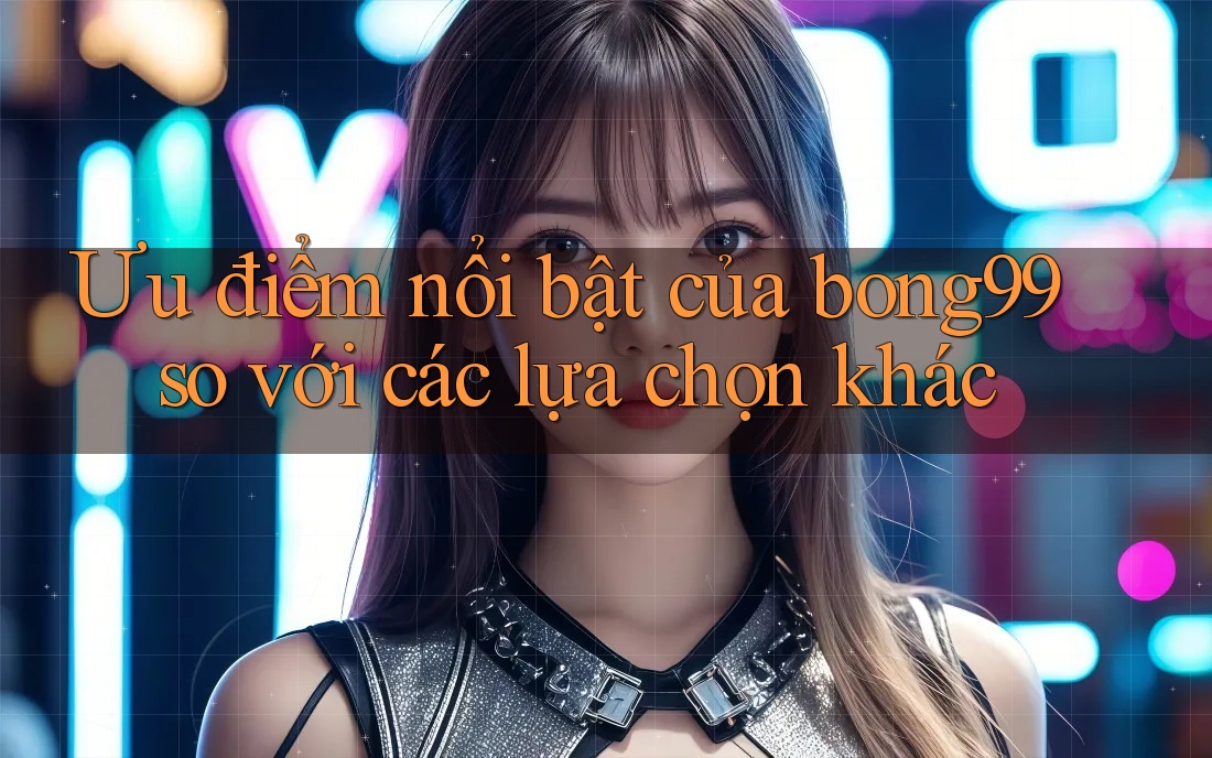 Ưu điểm nổi bật của bong99 so với các lựa chọn khác