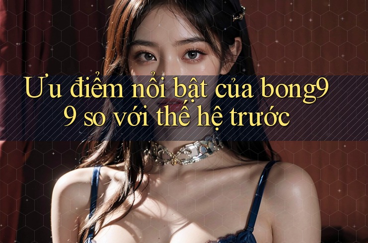 Ưu điểm nổi bật của bong99 so với thế hệ trước Ưu điểm nổi bật của bong99 so với thế hệ trước